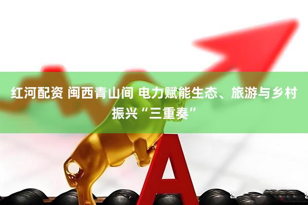 红河配资 闽西青山间 电力赋能生态、旅游与乡村振兴“三重奏”