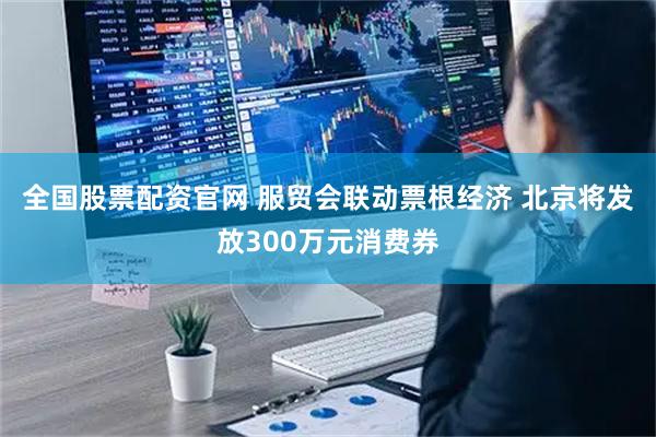 全国股票配资官网 服贸会联动票根经济 北京将发放300万元消费券