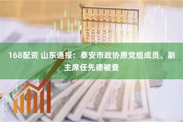 168配资 山东通报：泰安市政协原党组成员、副主席任先德被查