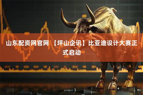 山东配资网官网 【坪山企讯】比亚迪设计大赛正式启动